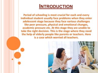 INTRODUCTION
Period of schooling is most crucial for each and every
individual student usually face problems when they enter
adolescent stage because they face various challenges
like peer pressure, physical and emotional changes,
academic pressure etc. At this stage they are unable to
take the right decision. This is the stage where they need
the help of elderly people like parents or teachers. Here
is a case which worried all teachers.
 