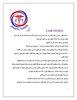 ‫دك‬ ‫عالء‬ ‫د‬
‫يعمل‬ ‫مصري‬ ‫تور‬
‫باألمارات‬
ٌ‫اش‬ ٌ‫ع‬ ‫وهو‬ ‫دبي‬ ‫بأمارة‬
‫باألمارا‬
‫ت‬
‫منذ‬ ‫المتحدة‬
51
‫وهو‬ ‫عاما‬
‫الجراح‬ ‫اشهر‬ ‫من‬ ‫وهو‬ ‫الخلق‬ ‫دماثة‬ ‫عنه‬ ‫معروف‬ ٌ‫طبيب‬
‫ي‬
ٌ‫ن‬
‫ويعمل‬
‫كل‬
‫يو‬
‫م‬
8
‫ب‬ ‫تقر‬ ‫ساعات‬
ٌ‫ي‬
‫اغلبهم‬ ‫ا‬
‫تقرر‬ ‫وقد‬ ‫ت‬ٌ‫ا‬ ‫العمل‬ ‫بغرفة‬
‫تر‬
‫قي‬
‫ه‬ٌ‫ت‬
‫جراحة‬ ‫كاستشاري‬
ٌ
‫دب‬ ‫بمتتشى‬
‫ي‬
‫الدول‬
‫ي‬
ٌ‫ة‬
‫تول‬ ‫وتم‬
‫يه‬
‫طب‬ ‫عن‬ ‫باإلنابة‬ ‫مؤخرا‬ ‫المتتشى‬ ‫ادارة‬ ‫مهمة‬
‫ي‬
‫امارت‬ ٌ‫ب‬
‫ي‬
‫التقاعد‬ ‫سن‬ ‫وصل‬ ‫مخضرم‬
‫متردد‬ ‫عالء‬ ‫د‬
‫في‬
‫ككب‬ ‫عمله‬ ‫مهام‬ ‫تول‬ ‫او‬ ٌ‫نهائية‬ ‫بصىة‬ ‫المنصب‬ ‫قبول‬
‫ي‬
‫الجراح‬ ‫االطباء‬ ٌ‫ر‬
‫ي‬
‫والرجوع‬ ٌ‫ن‬
‫ل‬
‫القديم‬ ‫عمله‬
‫دورات‬ ‫عدة‬ ‫بأخذ‬ ‫صديق‬ ٌ‫طبيب‬ ‫وهو‬ ‫عادل‬ ‫د‬ ٌ‫ه‬‫علي‬ ‫اشار‬
‫ف‬
‫أدار‬
‫ا‬
‫ه‬
‫المتتشى‬ ‫وادارة‬ ‫الجودة‬ ‫ف‬
‫ت‬ٌ‫ا‬‫ي‬
‫بطر‬ ‫الدبلومات‬ ‫بعض‬ ‫ألخذ‬ ٌ‫م‬‫بالتقدي‬ ‫عالء‬ ‫د‬ ‫قام‬ ‫وبالىعل‬
‫ي‬
‫ف‬ ‫العلم‬ ٌ‫ل‬‫لتحصي‬ ‫وذلك‬ ‫بعد‬ ‫عن‬ ٌ‫م‬‫التعلي‬ ‫ة‬ٌ‫ق‬
‫ي‬
‫اوقات‬
‫لنقل‬ ‫الصعبة‬ ‫ت‬ٌ‫ا‬ ‫العمل‬ ‫بعض‬ ‫وعمل‬ ‫االداري‬ ‫بالعمل‬ ‫منغمس‬ ‫عالء‬ ‫د‬ ‫واصبح‬ ‫العمل‬ ٌ‫ل‬ ‫تعط‬ ‫وعدم‬ ‫فراغه‬
‫المنص‬ ‫ف‬ ‫العام‬ ‫مدة‬ ‫عالء‬ ‫د‬ ‫قض‬ ‫وبالىعل‬ ‫سنا‬ ‫االصغر‬ ‫لزمالئه‬ ‫الخبرات‬
‫ب‬
‫المتتشى‬ ‫بإدارة‬ ‫اختباره‬ ‫فترة‬ ‫ف‬ ‫بنجاحه‬ ‫هنأه‬ ‫وقد‬
‫قاضاه‬ٌ‫ت‬ ‫ما‬ ‫ضعف‬ ‫الراتب‬ ‫ف‬ ‫دة‬ٌ‫ا‬ ‫بز‬ ‫المنصب‬ ‫تول‬ ‫رسم‬ ‫بشكل‬ ٌ‫ه‬ ‫عل‬ ‫وعرض‬
‫المتئول‬ ‫تول‬ ‫من‬ ‫متخوفا‬ ‫كان‬ ‫وهو‬ ‫فن‬ ٌ‫ب‬ ‫كطب‬ ‫عمله‬ ‫ته‬ٌ‫ن‬ ‫و‬ ‫االداري‬ ‫المنصب‬ ‫عالء‬ ‫د‬ ‫بل‬ٌ‫ق‬ ‫هل‬
‫ي‬
‫ة‬
ٌٌ
 