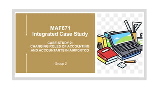 MAF671
Integrated Case Study
CASE STUDY 2:
CHANGING ROLES OF ACCOUNTING
AND ACCOUNTANTS IN AIRPORTCO
Group 2
 