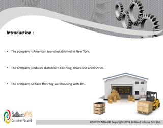 • The company is American brand established in New York.
• The company produces skateboard Clothing, shoes and accessories.
• The company do have their big warehousing with 3PL.
Introduction :
CONFIDENTIAL© Copyright 2018 Brilliant Infosys Pvt. Ltd.
 