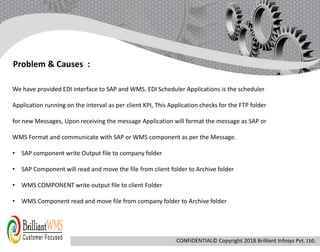 We have provided EDI interface to SAP and WMS. EDI Scheduler Applications is the scheduler
Application running on the interval as per client KPI, This Application checks for the FTP folder
for new Messages, Upon receiving the message Application will format the message as SAP or
WMS Format and communicate with SAP or WMS component as per the Message.
• SAP component write Output file to company folder
• SAP Component will read and move the file from client folder to Archive folder
• WMS COMPONENT write output file to client Folder
• WMS Component read and move file from company folder to Archive folder
Problem & Causes :
CONFIDENTIAL© Copyright 2018 Brilliant Infosys Pvt. Ltd.
 