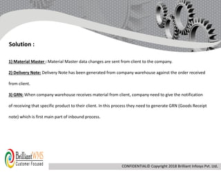 1) Material Master : Material Master data changes are sent from client to the company.
2) Delivery Note: Delivery Note has been generated from company warehouse against the order received
from client.
3) GRN: When company warehouse receives material from client, company need to give the notification
of receiving that specific product to their client. In this process they need to generate GRN (Goods Receipt
note) which is first main part of inbound process.
Solution :
CONFIDENTIAL© Copyright 2018 Brilliant Infosys Pvt. Ltd.
 