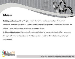 4) Picking Confirmation: After picking the material inside the warehouse came from client virtual
warehouse, the company warehouse need to send the confirmation against the sales order or transfer of the
material from virtual warehouse of client to company warehouse.
5) Shipment Confirmation: Shipment confirmation notification has been sent to the client from warehouse.
It is required for the warehouse to send client because client need to confirm whether the product get
shipped or not.
Solution :
CONFIDENTIAL© Copyright 2018 Brilliant Infosys Pvt. Ltd.
 
