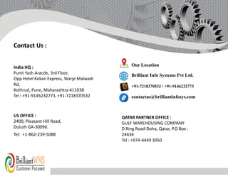 India HQ :
Punit Yash Aracde, 3rd Floor,
Opp Hotel Kokan Express, Warje Malwadi
Rd,
Kothrud, Pune, Maharashtra 411038
Tel : +91-9146232773, +91-7218370532
US OFFICE :
2400, Pleasant Hill Road,
Duluth GA-30096.
Tel: +1-862-239-5088
Our Location
Brilliant Info Systems Pvt Ltd.
+91-7218370532 / +91-9146232773
contactus@brilliantinfosys.com
QATAR PARTNER OFFICE :
GULF WAREHOUSING COMPANY
D Ring Road-Doha, Qatar, P.O Box :
24434
Tel : +974-4449 3050
Contact Us :
 