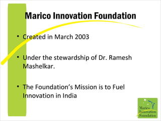 Marico Innovation Foundation
• Created in March 2003
• Under the stewardship of Dr. Ramesh
Mashelkar.
• The Foundation’s Mission is to Fuel
Innovation in India
 