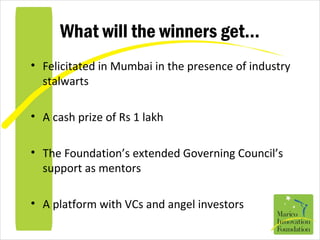 What will the winners get…
• Felicitated in Mumbai in the presence of industry
stalwarts
• A cash prize of Rs 1 lakh
• The Foundation’s extended Governing Council’s
support as mentors
• A platform with VCs and angel investors
 