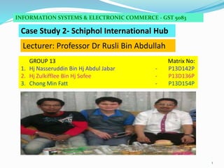 1
Case Study 2- Schiphol International Hub
INFORMATION SYSTEMS & ELECTRONIC COMMERCE - GST 5083
GROUP 13 Matrix No:
1. Hj Nasseruddin Bin Hj Abdul Jabar - P13D142P
2. Hj Zulkifflee Bin Hj Sofee - P13D136P
3. Chong Min Fatt - P13D154P
Lecturer: Professor Dr Rusli Bin Abdullah
 