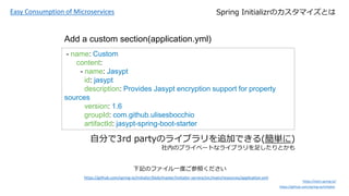 Easy Consumption of Microservices
https://start.spring.io/
https://github.com/spring-io/initializr
Spring InitializrΥޥȤ
- name: Custom
content:
- name: Jasypt
id: jasypt
description: Provides Jasypt encryption support for property
sources
version: 1.6
groupId: com.github.ulisesbocchio
artifactId: jasypt-spring-boot-starter
Add a custom section(application.yml)
https://github.com/spring-io/initializr/blob/master/initializr-service/src/main/resources/application.yml
ӛΥեһȤդ
Է֤3rd partyΥ饤֥׷ӤǤ(g)
ڤΥץ饤٩`Ȥʥ饤֥㤷Ȥ
 