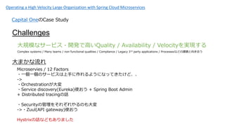 Operating a High Velocity Large Organization with Spring Cloud Microservices
Capital OneCase Study
Challenges
Ҏģʥ`ӥ?_kǸߤQuality / Availability / VelocitygF
Complex systems / Many teams / non functional qualities / Compliance / Legacy 3rd party applications / Processesʤɤn}򤭺Ϥ
ޤ
Microservies / 12 Factors
?һһΥ`ӥ֤褦ˤʤäƤɡ
->
?Orchestration
?Service discovery(Eureka)ʹ + Spring Boot Admin
+ Distributed tracingԒ
?Securityι򤽤줾Τ
->?Zuul(API gateway)ʹ
HystrixԒʤɤ⤢ޤ
 