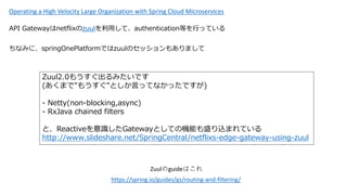 Operating a High Velocity Large Organization with Spring Cloud Microservices
API GatewaynetflixzuuläơauthenticationȤФäƤ
https://spring.io/guides/gs/routing-and-filtering/
ZuulguideϤ
ʤߤˡspringOnePlatformǤzuulΥå⤢ޤ
Zuul2.0⤦ߤǤ
(ޤ"⤦"ȤԤäƤʤäǤ)
- Netty(non-blocking,async)
- RxJava chained filters
ȡReactiveRGatewayȤƤΙCܤʢzޤƤ
http://www.slideshare.net/SpringCentral/netflixs-edge-gateway-using-zuul
 