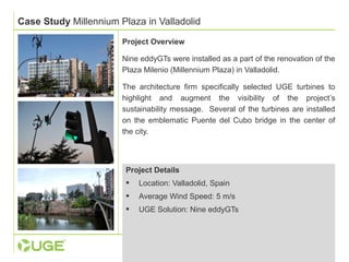 Case Study Millennium Plaza in Valladolid 
Project Overview 
Nine eddyGTs were installed as a part of the renovation of the 
Plaza Milenio (Millennium Plaza) in Valladolid. 
The architecture firm specifically selected UGE turbines to 
highlight and augment the visibility of the project’s 
sustainability message. Several of the turbines are installed 
on the emblematic Puente del Cubo bridge in the center of 
the city. 
Project Details 
 Location: Valladolid, Spain 
 Average Wind Speed: 5 m/s 
 UGE Solution: Nine eddyGTs 
 