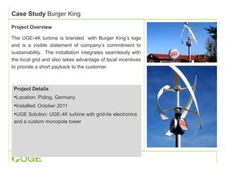 Case Study Burger King 
Project Overview 
The UGE-4K turbine is branded with Burger King’s logo 
and is a visible statement of company’s commitment to 
sustainability. The installation integrates seamlessly with 
the local grid and also takes advantage of local incentives 
to provide a short payback to the customer. 
Project Details 
Location: Piding, Germany 
Installed: October 2011 
UGE Solution: UGE-4K turbine with grid-tie electronics 
and a custom monopole tower 
 