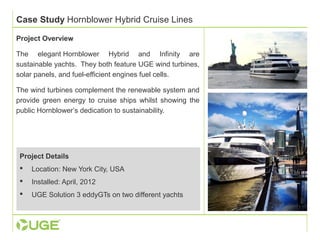 Case Study Hornblower Hybrid Cruise Lines 
Project Overview 
The elegant Hornblower Hybrid and Infinity are 
sustainable yachts. They both feature UGE wind turbines, 
solar panels, and fuel-efficient engines fuel cells. 
The wind turbines complement the renewable system and 
provide green energy to cruise ships whilst showing the 
public Hornblower’s dedication to sustainability. 
Project Details 
 Location: New York City, USA 
 Installed: April, 2012 
 UGE Solution 3 eddyGTs on two different yachts 
 