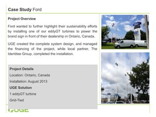 Case Study Ford 
Project Overview 
Ford wanted to further highlight their sustainability efforts 
by installing one of our eddyGT turbines to power the 
brand sign in front of their dealership in Ontario, Canada. 
UGE created the complete system design, and managed 
the financing of the project, while local partner, The 
Identitee Group, completed the installation. 
Project Details 
Location: Ontario, Canada 
Installation: August 2013 
UGE Solution 
1 eddyGT turbine 
Grid-Tied 
 