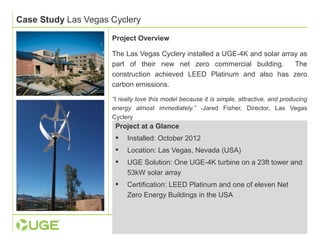 Case Study Las Vegas Cyclery 
Project Overview 
The Las Vegas Cyclery installed a UGE-4K and solar array as 
part of their new net zero commercial building. The 
construction achieved LEED Platinum and also has zero 
carbon emissions. 
“I really love this model because it is simple, attractive, and producing 
energy almost immediately.” -Jared Fisher, Director, Las Vegas 
Cyclery 
Project at a Glance 
 Installed: October 2012 
 Location: Las Vegas, Nevada (USA) 
 UGE Solution: One UGE-4K turbine on a 23ft tower and 
53kW solar array 
 Certification: LEED Platinum and one of eleven Net 
Zero Energy Buildings in the USA 
 