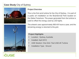 Case Study City of Sydney 
Project Overview 
This is the first wind turbine for the City of Sydney. It is part of 
a public art installation on the Bicentennial Park located on 
the Glebe Foreshore. The power generated from the turbine is 
used to offset the energy used by LED lights. 
The artwork uses approximately 965 kW hours a year, and the 
remaining energy is returned to the grid. 
Project Highlights 
 Location: Sydney, Australia 
 Installed: April 2012 
 UGE Solution: One Grid -Tied UGE-4K Turbine 
 Installation Type: Ground 
 