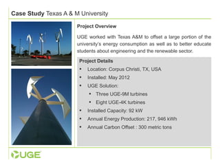 Case Study Texas A & M University 
Project Overview 
UGE worked with Texas A&M to offset a large portion of the 
university’s energy consumption as well as to better educate 
students about engineering and the renewable sector. 
Project Details 
 Location: Corpus Christi, TX, USA 
 Installed: May 2012 
 UGE Solution: 
 Three UGE-9M turbines 
 Eight UGE-4K turbines 
 Installed Capacity: 92 kW 
 Annual Energy Production: 217, 946 kWh 
 Annual Carbon Offset : 300 metric tons 
 