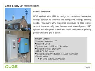 Page 22 
Case Study JP Morgan Bank 
Project Overview 
UGE worked with JPM to design a customized renewable 
energy solution to address the company’s energy security 
needs. Previously, JPM branches continued to lose power 
several times annually over the course of several years. UGE 
system was designed to both net meter and provide primary 
power when the grid is down. 
Project Details 
Located: Montauk, NY 
Installed: 2012 
System size: 1kW load, 24hrs/day 
Annual Savings: $120,000 
IRR/ROI: 2-3 years 
Annual Energy Production is 7,200 kWh/year 
Site includes: 
 4K wind turbine, 2kW solar 
 