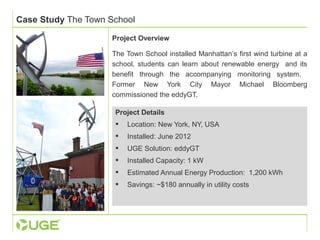 Case Study The Town School 
Project Overview 
The Town School installed Manhattan’s first wind turbine at a 
school, students can learn about renewable energy and its 
benefit through the accompanying monitoring system. 
Former New York City Mayor Michael Bloomberg 
commissioned the eddyGT. 
Project Details 
 Location: New York, NY, USA 
 Installed: June 2012 
 UGE Solution: eddyGT 
 Installed Capacity: 1 kW 
 Estimated Annual Energy Production: 1,200 kWh 
 Savings: ~$180 annually in utility costs 
 