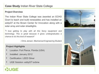 Case Study Indian River State College 
Project Overview 
The Indian River State College was awarded an ECHO 
Grant to teach and build renewables and has installed an 
eddyGT at the Brown Center for Innovation along with a 
solar array and solar streetlights. 
"I love getting to play with all this fancy equipment and 
technology. This is great because it gives undergraduates a 
chance to do this kind of research” 
- Chris Jensen, Mechanical Engineering Student 
Project Highlights 
 Location: Fort Pierce, Florida (USA) 
 Installed: January 2012 
 Certification: LEED Silver 
 UGE Solution: eddyGT turbine 
 