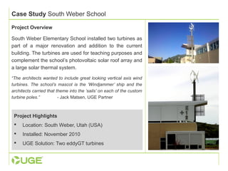 Case Study South Weber School 
Project Overview 
South Weber Elementary School installed two turbines as 
part of a major renovation and addition to the current 
building. The turbines are used for teaching purposes and 
complement the school’s photovoltaic solar roof array and 
a large solar thermal system. 
“The architects wanted to include great looking vertical axis wind 
turbines. The school’s mascot is the ‘Windjammer’ ship and the 
architects carried that theme into the ‘sails’ on each of the custom 
turbine poles.” - Jack Matsen, UGE Partner 
Project Highlights 
 Location: South Weber, Utah (USA) 
 Installed: November 2010 
 UGE Solution: Two eddyGT turbines 
 