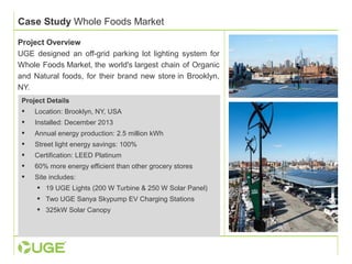Case Study Whole Foods Market 
Project Overview 
UGE designed an off-grid parking lot lighting system for 
Whole Foods Market, the world's largest chain of Organic 
and Natural foods, for their brand new store in Brooklyn, 
NY. 
Project Details 
 Location: Brooklyn, NY, USA 
 Installed: December 2013 
 Annual energy production: 2.5 million kWh 
 Street light energy savings: 100% 
 Certification: LEED Platinum 
 60% more energy efficient than other grocery stores 
 Site includes: 
 19 UGE Lights (200 W Turbine & 250 W Solar Panel) 
 Two UGE Sanya Skypump EV Charging Stations 
 325kW Solar Canopy 
 