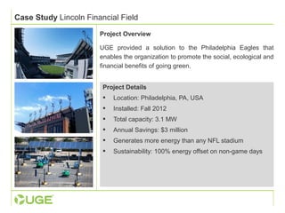 Case Study Lincoln Financial Field 
Project Overview 
UGE provided a solution to the Philadelphia Eagles that 
enables the organization to promote the social, ecological and 
financial benefits of going green. 
Project Details 
 Location: Philadelphia, PA, USA 
 Installed: Fall 2012 
 Total capacity: 3.1 MW 
 Annual Savings: $3 million 
 Generates more energy than any NFL stadium 
 Sustainability: 100% energy offset on non-game days 
 