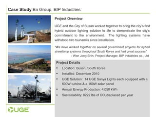 Case Study Bn Group, BIP Industries 
Project Overview 
UGE and the City of Busan worked together to bring the city’s first 
hybrid outdoor lighting solution to life to demonstrate the city’s 
commitment to the environment. The lighting systems have 
withstood two tsunami's since installation. 
“We have worked together on several government projects for hybrid 
streetlamp systems throughout South Korea and had great success” 
- Won Jong Shin, Project Manager, BIP Industries co., Ltd 
Project Details 
 Location: Busan, South Korea 
 Installed: December 2010 
 UGE Solution: 14 UGE Sanya Lights each equipped with a 
600W turbine & a 150W solar panel 
 Annual Energy Production: 4,050 kWh 
 Sustainability: 8222 lbs of CO2 displaced per year 
 