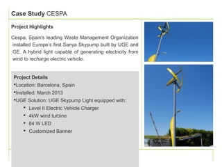 Case Study CESPA 
Project Highlights 
Cespa, Spain's leading Waste Management Organization 
installed Europe’s first Sanya Skypump built by UGE and 
GE. A hybrid light capable of generating electricity from 
wind to recharge electric vehicle. 
Project Details 
Location: Barcelona, Spain 
Installed: March 2013 
UGE Solution: UGE Skypump Light equipped with: 
 Level II Electric Vehicle Charger 
 4kW wind turbine 
 84 W LED 
 Customized Banner 
 
