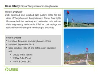 Case Study City of Tangshan and Jiangbaiwan 
Project Overview 
UGE designed and installed 320 custom lights for the 
cities of Tangshan and Jiangbaiwan in China. Dual lights 
illuminate both the roadway and pedestrian path, without 
disturbing nearby restaurants. Lifetime cost savings are 
realized by eliminating the need for grid electricity. 
Project Details 
 Location: Tangshan and Jiangbaiwan, China 
 Installed: September 2013 
 UGE Solution: 320 off-grid lights, each equipped 
with: 
 200W Wind Turbine 
 200W Solar Panel 
 40 W & 20 W LED 
 