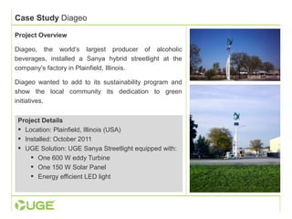 Case Study Diageo 
Project Overview 
Diageo, the world’s largest producer of alcoholic 
beverages, installed a Sanya hybrid streetlight at the 
company’s factory in Plainfield, Illinois. 
Diageo wanted to add to its sustainability program and 
show the local community its dedication to green 
initiatives. 
Project Details 
 Location: Plainfield, Illinois (USA) 
 Installed: October 2011 
 UGE Solution: UGE Sanya Streetlight equipped with: 
 One 600 W eddy Turbine 
 One 150 W Solar Panel 
 Energy efficient LED light 
 