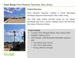 Case Study Point Pleasant Township, New Jersey 
Project Overview 
Point Pleasant Township installed a hybrid Boardwalk 
streetlight adjacent to Manasquan Inlet in New Jersey. 
The UGE eddy turbine provides power for the classic 
Boardwalk light and a custom spotlight which will illuminate 
the nearby Fisherman Statue. 
Project Details 
 Location: Point Pleasant Beach, New Jersey (USA) 
 Installed: February 2012 
 UGE Solution: UGE Boardwalk Streetlight equipped 
with: 
 One 600 W eddy Turbine 
 One 150 W Solar Panel 
 Energy efficient LED light 
 