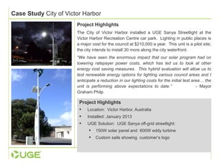 Case Study City of Victor Harbor 
Project Highlights 
The City of Victor Harbor installed a UGE Sanya Streetlight at the 
Victor Harbor Recreation Centre car park. Lighting in public places is 
a major cost for the council at $210,000 a year. This unit is a pilot site; 
the city intends to install 30 more along the city waterfront. 
"We have seen the enormous impact that our solar program had on 
lowering ratepayer power costs, which has led us to look at other 
energy cost saving measures. This hybrid evaluation will allow us to 
test renewable energy options for lighting various council areas and I 
anticipate a reduction in our lighting costs for the initial test area… the 
unit is performing above expectations to date.” - Mayor 
Graham Philp 
Project Highlights 
 Location: Victor Harbor, Australia 
 Installed: January 2013 
 UGE Solution: UGE Sanya off-grid streetlight: 
 150W solar panel and 600W eddy turbine 
 Custom sails showing customer’s logo 
 