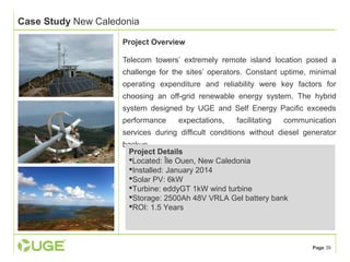 Page 39 
Case Study New Caledonia 
Project Overview 
Telecom towers’ extremely remote island location posed a 
challenge for the sites’ operators. Constant uptime, minimal 
operating expenditure and reliability were key factors for 
choosing an off-grid renewable energy system. The hybrid 
system designed by UGE and Self Energy Pacific exceeds 
performance expectations, facilitating communication 
services during difficult conditions without diesel generator 
backup. 
Project Details 
Located: Île Ouen, New Caledonia 
Installed: January 2014 
Solar PV: 6kW 
Turbine: eddyGT 1kW wind turbine 
Storage: 2500Ah 48V VRLA Gel battery bank 
ROI: 1.5 Years 
 