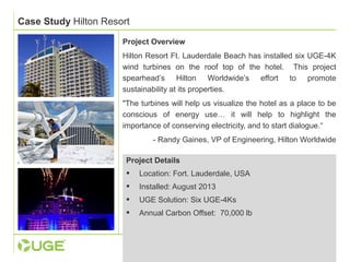 Case Study Hilton Resort 
Project Overview 
Hilton Resort Ft. Lauderdale Beach has installed six UGE-4K 
wind turbines on the roof top of the hotel. This project 
spearhead’s Hilton Worldwide’s effort to promote 
sustainability at its properties. 
"The turbines will help us visualize the hotel as a place to be 
conscious of energy use… it will help to highlight the 
importance of conserving electricity, and to start dialogue.“ 
- Randy Gaines, VP of Engineering, Hilton Worldwide 
Project Details 
 Location: Fort. Lauderdale, USA 
 Installed: August 2013 
 UGE Solution: Six UGE-4Ks 
 Annual Carbon Offset: 70,000 lb 
 