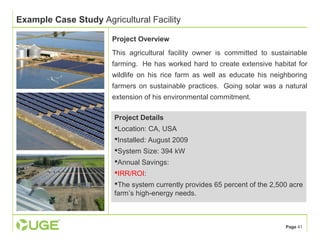 Page 41 
Example Case Study Agricultural Facility 
Project Overview 
This agricultural facility owner is committed to sustainable 
farming. He has worked hard to create extensive habitat for 
wildlife on his rice farm as well as educate his neighboring 
farmers on sustainable practices. Going solar was a natural 
extension of his environmental commitment. 
Project Details 
Location: CA, USA 
Installed: August 2009 
System Size: 394 kW 
Annual Savings: 
IRR/ROI: 
The system currently provides 65 percent of the 2,500 acre 
farm’s high-energy needs. 
 
