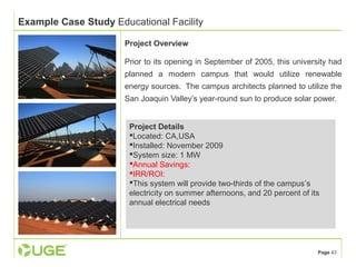 Page 43 
Example Case Study Educational Facility 
Project Overview 
Prior to its opening in September of 2005, this university had 
planned a modern campus that would utilize renewable 
energy sources. The campus architects planned to utilize the 
San Joaquin Valley’s year-round sun to produce solar power. 
Project Details 
Located: CA,USA 
Installed: November 2009 
System size: 1 MW 
Annual Savings: 
IRR/ROI: 
This system will provide two-thirds of the campus’s 
electricity on summer afternoons, and 20 percent of its 
annual electrical needs 
 