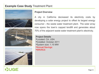 Page 44 
Example Case Study Treatment Plant 
Project Overview 
A city in California decreased its electricity costs by 
developing a solar energy project to offset its largest energy 
consumer - the waste water treatment plant. The solar array 
now spans the town’s capped landfill and generates about 
70% of the adjacent waste water treatment plant’s electricity. 
Project Details 
Located: CA, USA 
Installed: October 2011 
System size: 1.15 MW 
Annual Savings: 
IRR/ROI: 
 