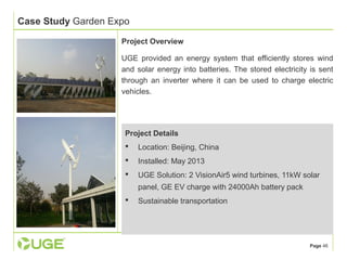 Page 46 
Case Study Garden Expo 
Project Overview 
UGE provided an energy system that efficiently stores wind 
and solar energy into batteries. The stored electricity is sent 
through an inverter where it can be used to charge electric 
vehicles. 
Project Details 
 Location: Beijing, China 
 Installed: May 2013 
 UGE Solution: 2 VisionAir5 wind turbines, 11kW solar 
panel, GE EV charge with 24000Ah battery pack 
 Sustainable transportation 
 