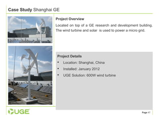 Page 47 
Case Study Shanghai GE 
Project Overview 
Located on top of a GE research and development building. 
The wind turbine and solar is used to power a micro grid. 
Project Details 
 Location: Shanghai, China 
 Installed: January 2012 
 UGE Solution: 600W wind turbine 
