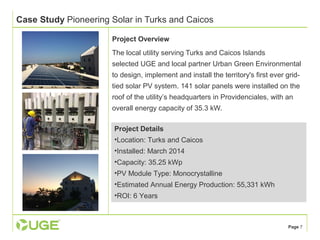 Page 7 
Case Study Pioneering Solar in Turks and Caicos 
Project Overview 
The local utility serving Turks and Caicos Islands 
selected UGE and local partner Urban Green Environmental 
to design, implement and install the territory's first ever grid-tied 
solar PV system. 141 solar panels were installed on the 
roof of the utility’s headquarters in Providenciales, with an 
overall energy capacity of 35.3 kW. 
Project Details 
•Location: Turks and Caicos 
•Installed: March 2014 
•Capacity: 35.25 kWp 
•PV Module Type: Monocrystalline 
•Estimated Annual Energy Production: 55,331 kWh 
•ROI: 6 Years 
 