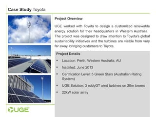Case Study Toyota 
Project Overview 
UGE worked with Toyota to design a customized renewable 
energy solution for their headquarters in Western Australia. 
The project was designed to draw attention to Toyota's global 
sustainability initiatives and the turbines are visible from very 
far away, bringing customers to Toyota. 
Project Details 
 Location: Perth, Western Australia, AU 
 Installed: June 2013 
 Certification Level: 5 Green Stars (Australian Rating 
System) 
 UGE Solution: 3 eddyGT wind turbines on 20m towers 
 22kW solar array 
 