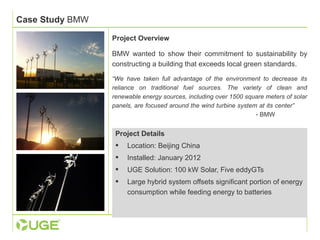 Case Study BMW 
Project Overview 
BMW wanted to show their commitment to sustainability by 
constructing a building that exceeds local green standards. 
“We have taken full advantage of the environment to decrease its 
reliance on traditional fuel sources. The variety of clean and 
renewable energy sources, including over 1500 square meters of solar 
panels, are focused around the wind turbine system at its center” 
- BMW 
Project Details 
 Location: Beijing China 
 Installed: January 2012 
 UGE Solution: 100 kW Solar, Five eddyGTs 
 Large hybrid system offsets significant portion of energy 
consumption while feeding energy to batteries 
 