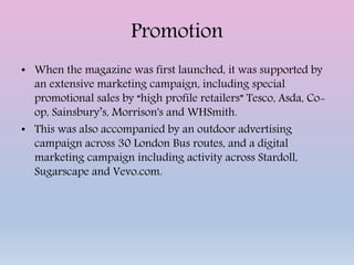Promotion
• When the magazine was first launched, it was supported by
an extensive marketing campaign, including special
promotional sales by “high profile retailers” Tesco, Asda, Co-
op, Sainsbury’s, Morrison's and WHSmith.
• This was also accompanied by an outdoor advertising
campaign across 30 London Bus routes, and a digital
marketing campaign including activity across Stardoll,
Sugarscape and Vevo.com.
 