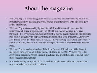 About the magazine
• We Love Pop is a music magazine orientated around mainstream pop music, and
provides “exclusive backstage access, photos and interviews” with different pop
artists and bands.
• We Love Pop was created by Egmont in 2011 and it means to “capture the
resurgence of music magazines in the UK”. It is aimed at teenage girls aged
between 11-15 years old, who are expected to have a keen interest in mainstream
pop music, especially in popular music artists such as One Direction, Katy Perry
and Taylor Swift. The teen readers may also have varying interests in different TV
shows and films, which We Love Pop attempts to cover in their “What to watch”
page.
• We Love Pop is produced and published by Egmont UK Ltd, one of the biggest
magazine producers and publishers for children in the UK. We Love Pop is the
only music magazine which Egmont produces and publishes, and is one of their
most successful magazines.
• It is sold monthly at a price of £2.99 and it also gives free gifts such as make up
sets, secret diaries and nail varnishes.
 