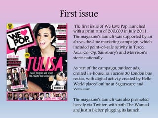 First issue
The first issue of We Love Pop launched
with a print run of 200,000 in July 2011.
The magazine's launch was supported by an
above-the-line marketing campaign, which
included point-of-sale activity in Tesco,
Asda, Co-Op, Sainsbury’s and Morrison‘s
stores nationally.
As part of the campaign, outdoor ads,
created in-house, ran across 30 London bus
routes, with digital activity created by Hello
World placed online at Sugarscape and
Vevo.com.
The magazine's launch was also promoted
heavily via Twitter, with both The Wanted
and Justin Bieber plugging its launch.
 
