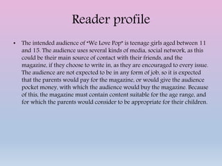 Reader profile
• The intended audience of “We Love Pop” is teenage girls aged between 11
and 15. The audience uses several kinds of media, social network, as this
could be their main source of contact with their friends, and the
magazine, if they choose to write in, as they are encouraged to every issue.
The audience are not expected to be in any form of job, so it is expected
that the parents would pay for the magazine, or would give the audience
pocket money, with which the audience would buy the magazine. Because
of this, the magazine must contain content suitable for the age range, and
for which the parents would consider to be appropriate for their children.
 