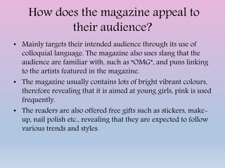 How does the magazine appeal to
their audience?
• Mainly targets their intended audience through its use of
colloquial language. The magazine also uses slang that the
audience are familiar with, such as “OMG”, and puns linking
to the artists featured in the magazine.
• The magazine usually contains lots of bright vibrant colours,
therefore revealing that it is aimed at young girls, pink is used
frequently.
• The readers are also offered free gifts such as stickers, make-
up, nail polish etc., revealing that they are expected to follow
various trends and styles.
 