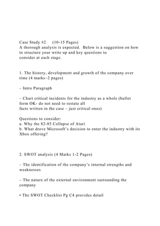 Case Study #2 (10-15 Pages)
A thorough analysis is expected. Below is a suggestion on how
to structure your write up and key questions to
consider at each stage.
1. The history, development and growth of the company over
time (4 marks~2 pages)
– Intro Paragraph
– Chart critical incidents for the industry as a whole (bullet
form OK- do not need to restate all
facts written in the case – just critical ones)
Questions to consider:
a. Why the 82-85 Collapse of Atari
b. What drove Microsoft’s decision to enter the industry with its
Xbox offering?
2. SWOT analysis (4 Marks 1-2 Pages)
– The identification of the company’s internal strengths and
weaknesses
– The nature of the external environment surrounding the
company
• The SWOT Checklist Pg C4 provides detail
 