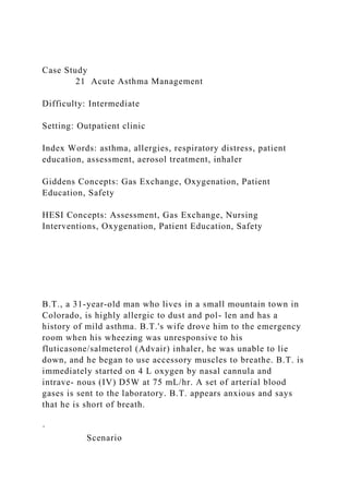 Case Study
21 Acute Asthma Management
Difficulty: Intermediate
Setting: Outpatient clinic
Index Words: asthma, allergies, respiratory distress, patient
education, assessment, aerosol treatment, inhaler
Giddens Concepts: Gas Exchange, Oxygenation, Patient
Education, Safety
HESI Concepts: Assessment, Gas Exchange, Nursing
Interventions, Oxygenation, Patient Education, Safety
B.T., a 31-year-old man who lives in a small mountain town in
Colorado, is highly allergic to dust and pol- len and has a
history of mild asthma. B.T.'s wife drove him to the emergency
room when his wheezing was unresponsive to his
fluticasone/salmeterol (Advair) inhaler, he was unable to lie
down, and he began to use accessory muscles to breathe. B.T. is
immediately started on 4 L oxygen by nasal cannula and
intrave- nous (IV) D5W at 75 mL/hr. A set of arterial blood
gases is sent to the laboratory. B.T. appears anxious and says
that he is short of breath.
·
Scenario
 